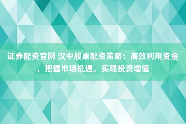 证券配资官网 汉中股票配资策略：高效利用资金，把握市场机遇，实现投资增值