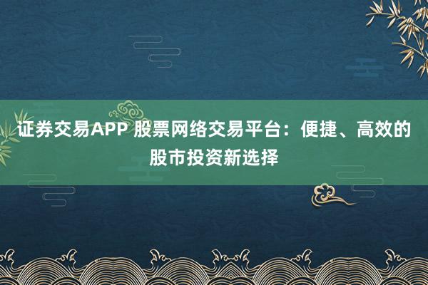 证券交易APP 股票网络交易平台：便捷、高效的股市投资新选择