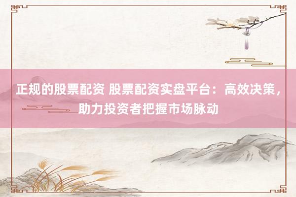 正规的股票配资 股票配资实盘平台：高效决策，助力投资者把握市场脉动