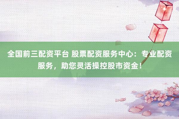 全国前三配资平台 股票配资服务中心：专业配资服务，助您灵活操控股市资金！
