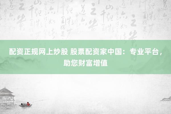 配资正规网上炒股 股票配资家中国：专业平台，助您财富增值