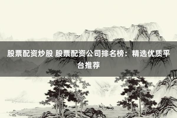 股票配资炒股 股票配资公司排名榜：精选优质平台推荐