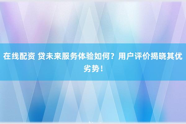 在线配资 贷未来服务体验如何？用户评价揭晓其优劣势！