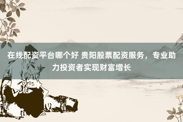 在线配资平台哪个好 贵阳股票配资服务，专业助力投资者实现财富增长