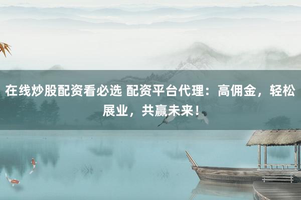 在线炒股配资看必选 配资平台代理：高佣金，轻松展业，共赢未来！