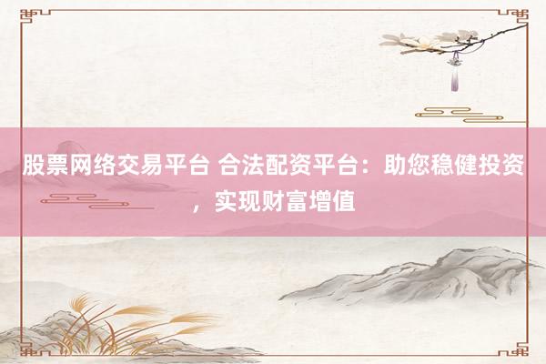 股票网络交易平台 合法配资平台：助您稳健投资，实现财富增值