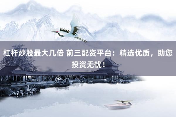 杠杆炒股最大几倍 前三配资平台：精选优质，助您投资无忧！