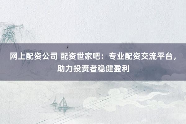 网上配资公司 配资世家吧：专业配资交流平台，助力投资者稳健盈利