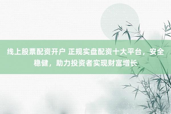 线上股票配资开户 正规实盘配资十大平台，安全稳健，助力投资者实现财富增长