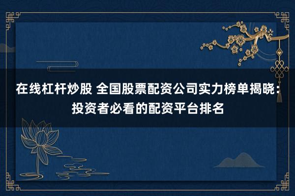 在线杠杆炒股 全国股票配资公司实力榜单揭晓：投资者必看的配资平台排名