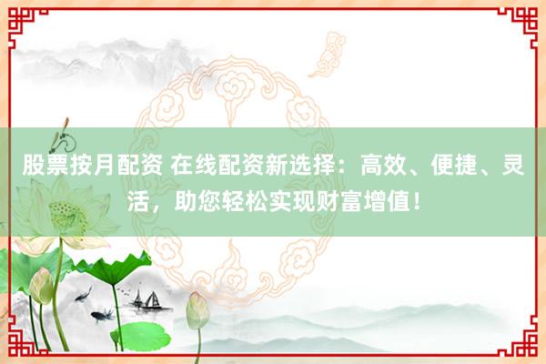股票按月配资 在线配资新选择：高效、便捷、灵活，助您轻松实现财富增值！