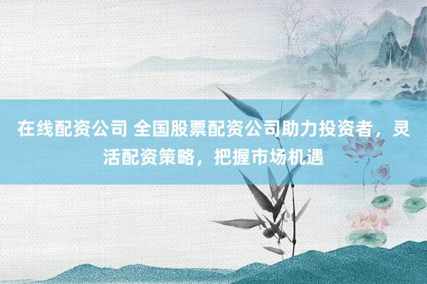 在线配资公司 全国股票配资公司助力投资者，灵活配资策略，把握市场机遇