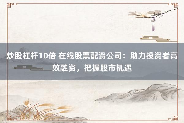 炒股杠杆10倍 在线股票配资公司：助力投资者高效融资，把握股市机遇