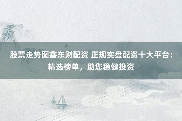 股票走势图鑫东财配资 正规实盘配资十大平台：精选榜单，助您稳健投资