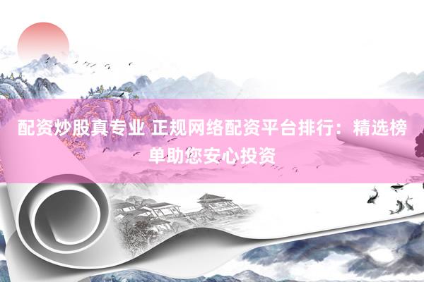 配资炒股真专业 正规网络配资平台排行：精选榜单助您安心投资