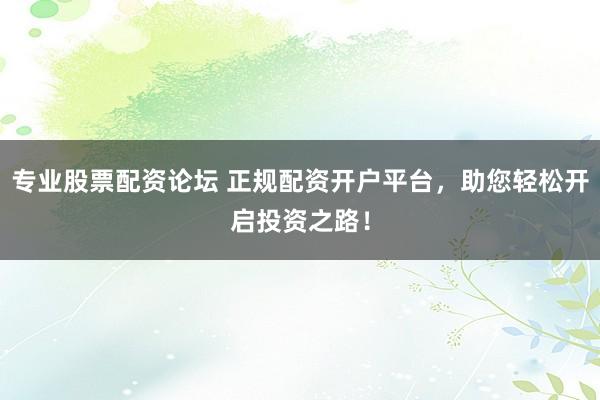 专业股票配资论坛 正规配资开户平台，助您轻松开启投资之路！