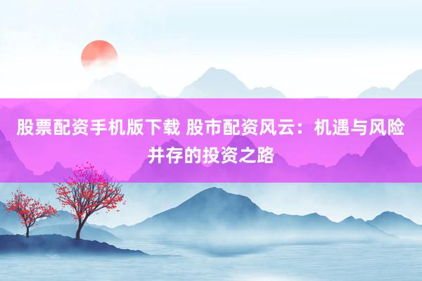 股票配资手机版下载 股市配资风云：机遇与风险并存的投资之路