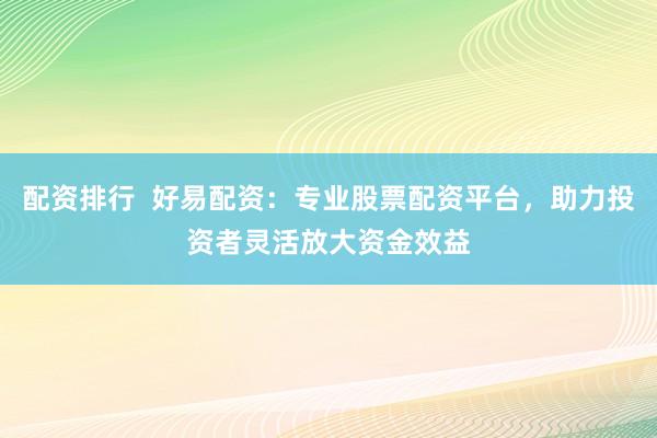 配资排行  好易配资：专业股票配资平台，助力投资者灵活放大资金效益
