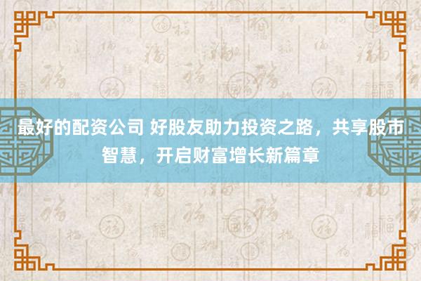 最好的配资公司 好股友助力投资之路，共享股市智慧，开启财富增长新篇章