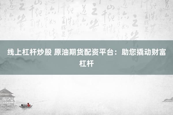 线上杠杆炒股 原油期货配资平台：助您撬动财富杠杆