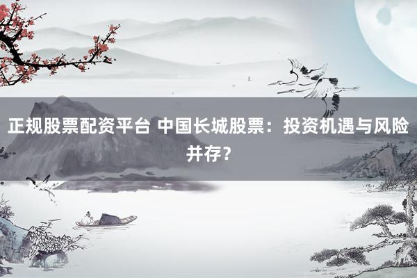 正规股票配资平台 中国长城股票：投资机遇与风险并存？