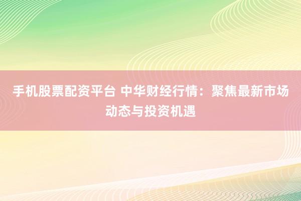 手机股票配资平台 中华财经行情：聚焦最新市场动态与投资机遇