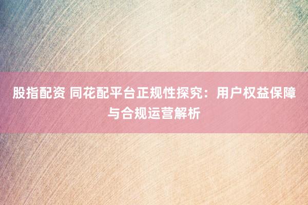 股指配资 同花配平台正规性探究：用户权益保障与合规运营解析