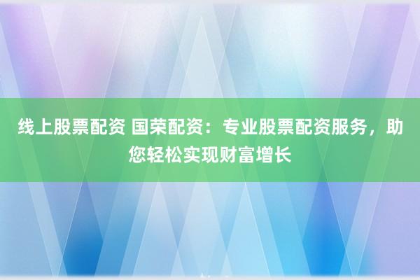 线上股票配资 国荣配资：专业股票配资服务，助您轻松实现财富增长