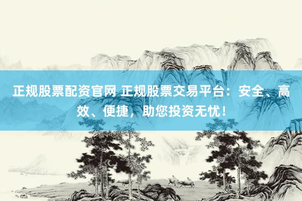 正规股票配资官网 正规股票交易平台：安全、高效、便捷，助您投资无忧！