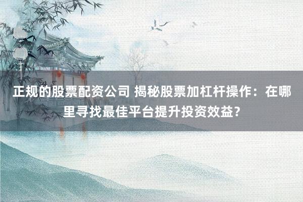 正规的股票配资公司 揭秘股票加杠杆操作：在哪里寻找最佳平台提升投资效益？