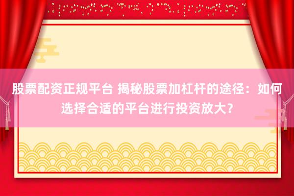股票配资正规平台 揭秘股票加杠杆的途径：如何选择合适的平台进行投资放大？