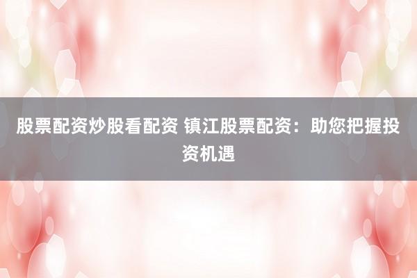 股票配资炒股看配资 镇江股票配资：助您把握投资机遇