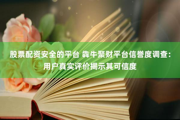 股票配资安全的平台 犇牛聚财平台信誉度调查：用户真实评价揭示其可信度