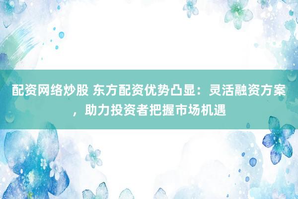 配资网络炒股 东方配资优势凸显：灵活融资方案，助力投资者把握市场机遇