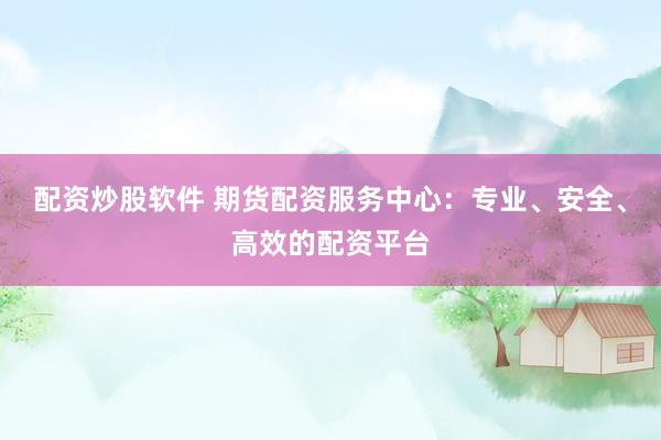 配资炒股软件 期货配资服务中心：专业、安全、高效的配资平台