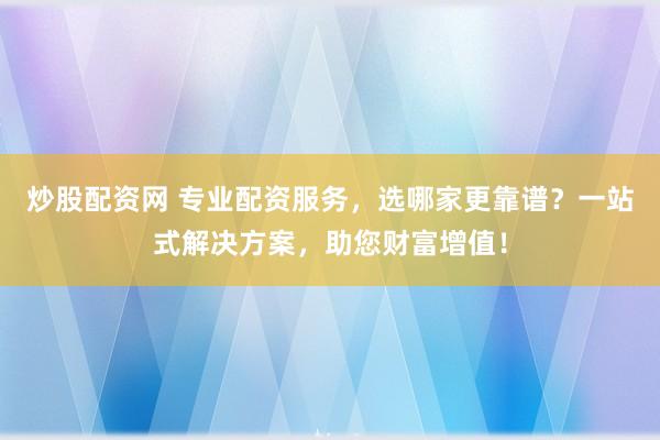 炒股配资网 专业配资服务，选哪家更靠谱？一站式解决方案，助您财富增值！