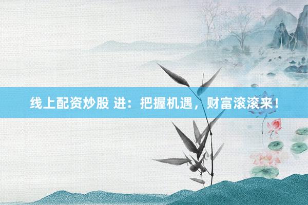 线上配资炒股 进：把握机遇，财富滚滚来！