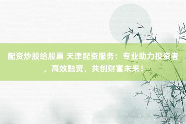 配资炒股给股票 天津配资服务：专业助力投资者，高效融资，共创财富未来！