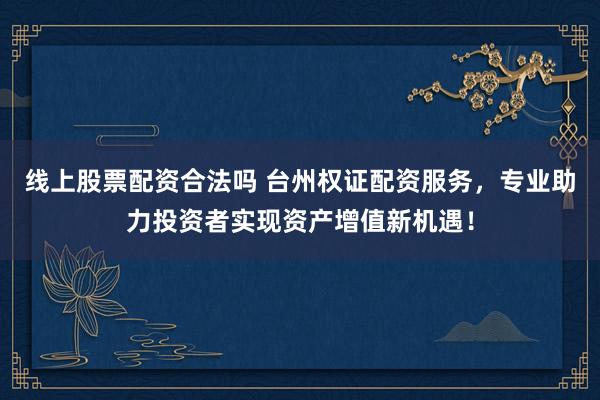 线上股票配资合法吗 台州权证配资服务，专业助力投资者实现资产增值新机遇！