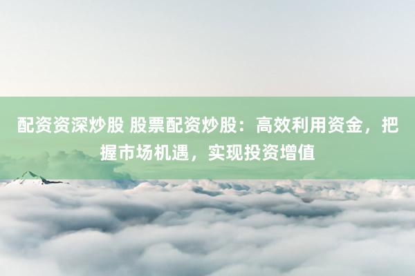 配资资深炒股 股票配资炒股：高效利用资金，把握市场机遇，实现投资增值