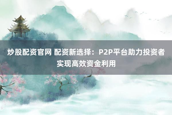 炒股配资官网 配资新选择：P2P平台助力投资者实现高效资金利用