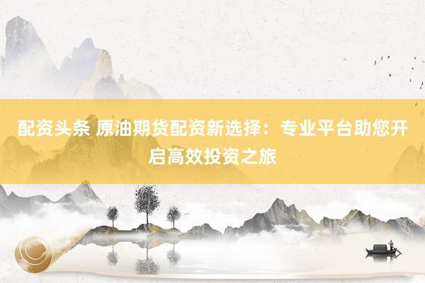 配资头条 原油期货配资新选择：专业平台助您开启高效投资之旅