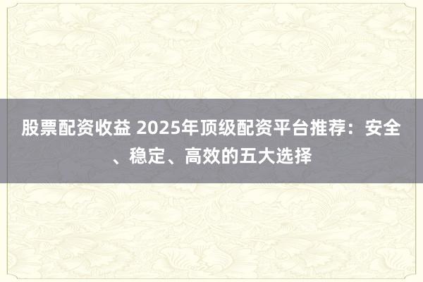 股票配资收益 2025年顶级配资平台推荐：安全、稳定、高效的五大选择