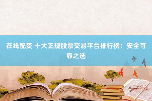 在线配资 十大正规股票交易平台排行榜：安全可靠之选