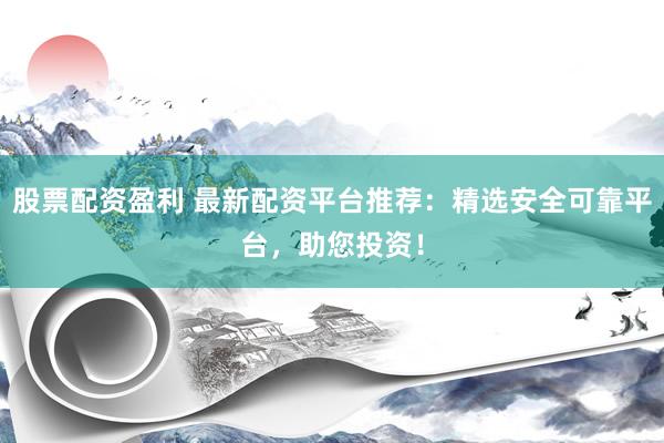 股票配资盈利 最新配资平台推荐：精选安全可靠平台，助您投资！