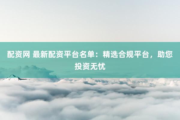 配资网 最新配资平台名单：精选合规平台，助您投资无忧