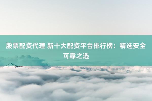 股票配资代理 新十大配资平台排行榜：精选安全可靠之选