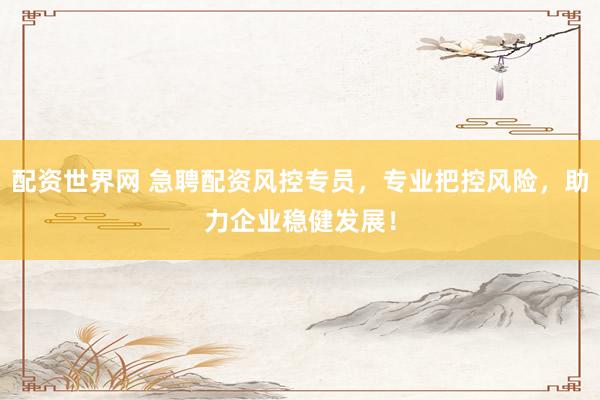 配资世界网 急聘配资风控专员，专业把控风险，助力企业稳健发展！