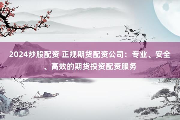 2024炒股配资 正规期货配资公司：专业、安全、高效的期货投资配资服务