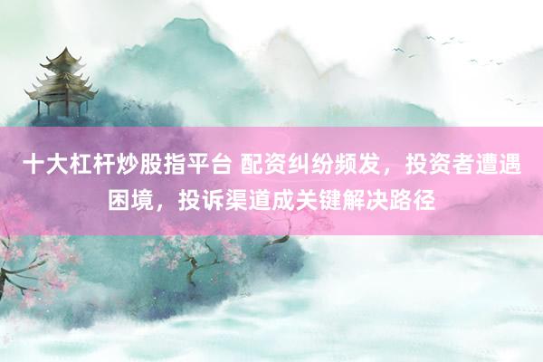 十大杠杆炒股指平台 配资纠纷频发，投资者遭遇困境，投诉渠道成关键解决路径